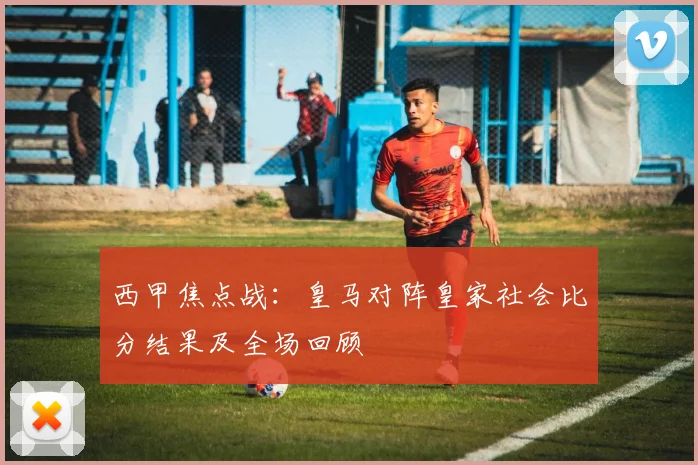 西甲焦点战：皇马对阵皇家社会比分结果及全场回顾