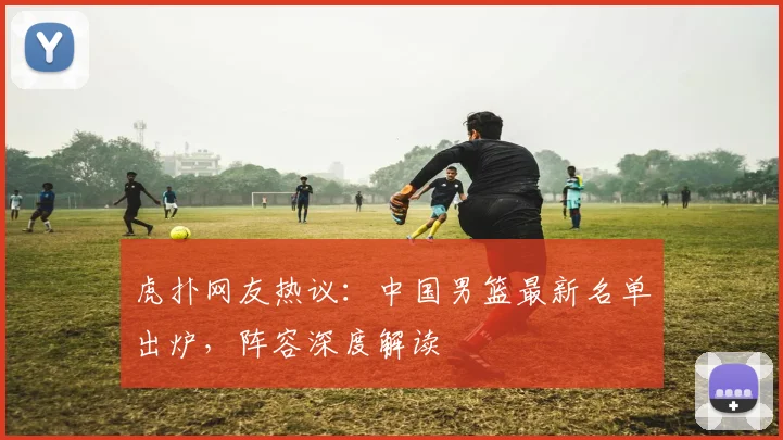 虎扑网友热议：中国男篮最新名单出炉，阵容深度解读