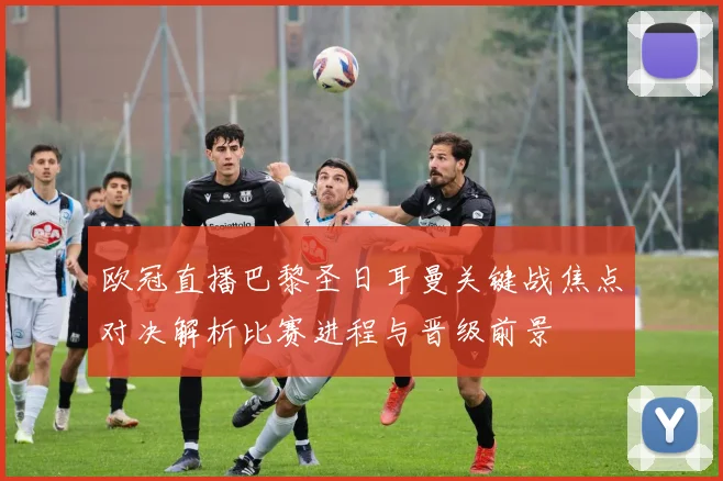 欧冠直播巴黎圣日耳曼关键战焦点对决解析比赛进程与晋级前景