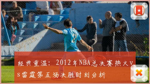 经典重温：2012年NBA总决赛热火vs雷霆第五场决胜时刻分析