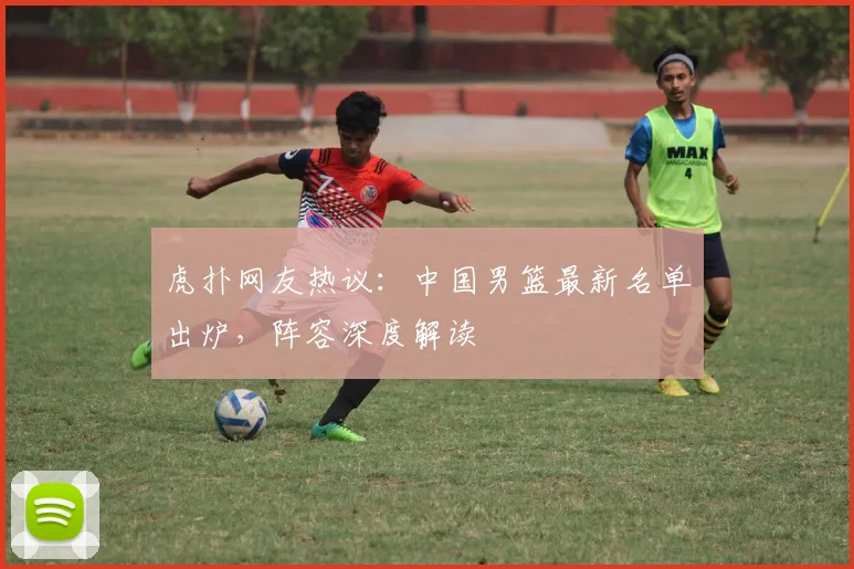 虎扑网友热议：中国男篮最新名单出炉，阵容深度解读