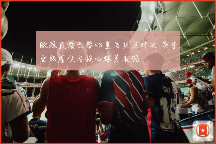 欧冠直播巴黎vs皇马焦点对决 争夺晋级席位与核心球员表现