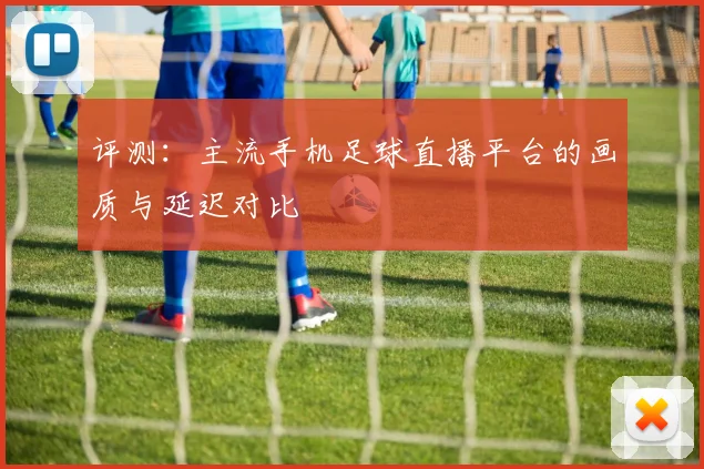 评测：主流手机足球直播平台的画质与延迟对比