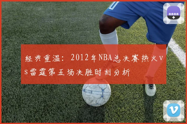 经典重温：2012年NBA总决赛热火vs雷霆第五场决胜时刻分析
